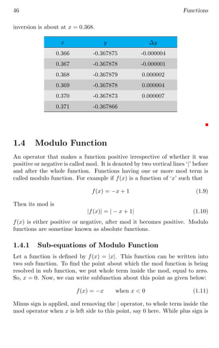 46 Functions
inversion is about at x = 0.368.
x y ∆y
0.366 -0.367875 -0.000004
0.367 -0.367878 -0.000001
0.368 -0.367879 0.000002
0.369 -0.367878 0.000004
0.370 -0.367873 0.000007
0.371 -0.367866
1.4 Modulo Function
An operator that makes a function positive irrespective of whether it was
positive or negative is called mod. It is denoted by two vertical lines ‘|’ before
and after the whole function. Functions having one or more mod term is
called modulo function. For example if f(x) is a function of ‘x’ such that
f(x) = −x + 1 (1.9)
Then its mod is
|f(x)| = | − x + 1| (1.10)
f(x) is either positive or negative, after mod it becomes positive. Modulo
functions are sometime known as absolute functions.
1.4.1 Sub-equations of Modulo Function
Let a function is defined by f(x) = |x|. This function can be written into
two sub function. To find the point about which the mod function is being
resolved in sub function, we put whole term inside the mod, equal to zero.
So, x = 0. Now, we can write subfunction about this point as given below:
f(x) = −x when x  0 (1.11)
Minus sign is applied, and removing the | operator, to whole term inside the
mod operator when x is left side to this point, say 0 here. While plus sign is
 