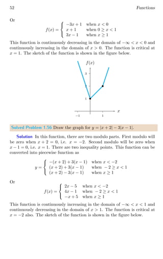 52 Functions
Or
f(x) =



−3x + 1 when x  0
x + 1 when 0 ≥ x  1
3x − 1 when x ≥ 1
This function is continuously decreasing in the domain of −∞  x  0 and
continuously increasing in the domain of x  0. The function is critical at
x = 1. The sketch of the function is shown in the figure below.
1
2
3
1
−1
x
f(x)
b
b
Solved Problem 1.56 Draw the graph for y = |x + 2| − 3|x − 1|.
Solution In this function, there are two modulo parts. First modulo will
be zero when x + 2 = 0, i.e. x = −2. Second modulo will be zero when
x − 1 = 0, i.e. x = 1. There are two inequality points. This function can be
converted into piecewise function as
y =



−(x + 2) + 3(x − 1) when x  −2
(x + 2) + 3(x − 1) when − 2 ≥ x  1
(x + 2) − 3(x − 1) when x ≥ 1
Or
f(x) =



2x − 5 when x  −2
4x − 1 when − 2 ≥ x  1
−x + 5 when x ≥ 1
This function is continuously increasing in the domain of −∞  x  1 and
continuously decreasing in the domain of x  1. The function is critical at
x = −2 also. The sketch of the function is shown in the figure below.
 