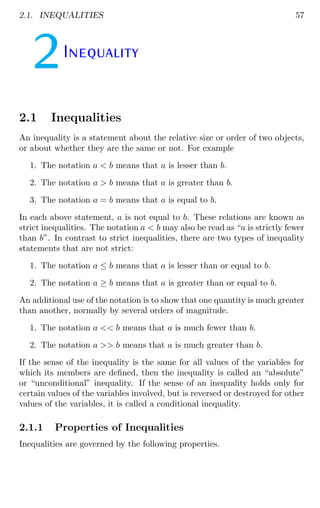 2.1. INEQUALITIES 57
2Inequality
2.1 Inequalities
An inequality is a statement about the relative size or order of two objects,
or about whether they are the same or not. For example
1. The notation a  b means that a is lesser than b.
2. The notation a  b means that a is greater than b.
3. The notation a = b means that a is equal to b.
In each above statement, a is not equal to b. These relations are known as
strict inequalities. The notation a  b may also be read as “a is strictly fewer
than b”. In contrast to strict inequalities, there are two types of inequality
statements that are not strict:
1. The notation a ≤ b means that a is lesser than or equal to b.
2. The notation a ≥ b means that a is greater than or equal to b.
An additional use of the notation is to show that one quantity is much greater
than another, normally by several orders of magnitude.
1. The notation a  b means that a is much fewer than b.
2. The notation a  b means that a is much greater than b.
If the sense of the inequality is the same for all values of the variables for
which its members are defined, then the inequality is called an “absolute”
or “unconditional” inequality. If the sense of an inequality holds only for
certain values of the variables involved, but is reversed or destroyed for other
values of the variables, it is called a conditional inequality.
2.1.1 Properties of Inequalities
Inequalities are governed by the following properties.
 