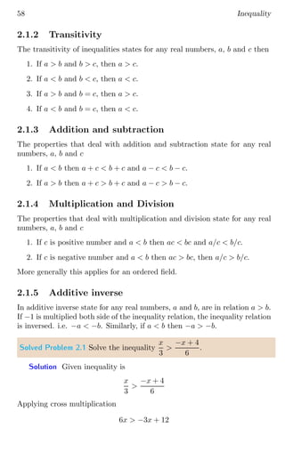 58 Inequality
2.1.2 Transitivity
The transitivity of inequalities states for any real numbers, a, b and c then
1. If a  b and b  c, then a  c.
2. If a  b and b  c, then a  c.
3. If a  b and b = c, then a  c.
4. If a  b and b = c, then a  c.
2.1.3 Addition and subtraction
The properties that deal with addition and subtraction state for any real
numbers, a, b and c
1. If a  b then a + c  b + c and a − c  b − c.
2. If a  b then a + c  b + c and a − c  b − c.
2.1.4 Multiplication and Division
The properties that deal with multiplication and division state for any real
numbers, a, b and c
1. If c is positive number and a  b then ac  bc and a/c  b/c.
2. If c is negative number and a  b then ac  bc, then a/c  b/c.
More generally this applies for an ordered field.
2.1.5 Additive inverse
In additive inverse state for any real numbers, a and b, are in relation a  b.
If −1 is multiplied both side of the inequality relation, the inequality relation
is inversed. i.e. −a  −b. Similarly, if a  b then −a  −b.
Solved Problem 2.1 Solve the inequality
x
3

−x + 4
6
.
Solution Given inequality is
x
3

−x + 4
6
Applying cross multiplication
6x  −3x + 12
 