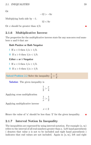 2.1. INEQUALITIES 59
Or
−12  −9x
Multiplying both side by −1.
12  9x
Or x should be greater than 4/3.
2.1.6 Multiplicative Inverse
The properties for the multiplicative inverse state for any non-zero real num-
bers a and b that are
Both Positive or Both Negative
I If a  b then 1/a  1/b.
II If a  b then 1/a  1/b.
Either a or b Negative
I If a  b then 1/a  1/b.
II If a  b then 1/a  1/b.
Solved Problem 2.2 Solve the inequality
1
2

x
4
.
Solution The given inequality is
1
2

x
4
Applying cross multiplication
1
x

1
2
Applying multiplicative inverse
x  2
Hence the value of ‘x’ should be less than ‘2’ for the given inequality.
2.1.7 Interval Notion In Inequality
The inequalities are expressed by using interval notation. For example (a, ∞)
refers to the interval of all real numbers greater than a. Left hand parenthesis
( denotes that value a is not to be included and right hand parenthesis )
indicates that end values are not included. Again in [a, ∞], left and right
 