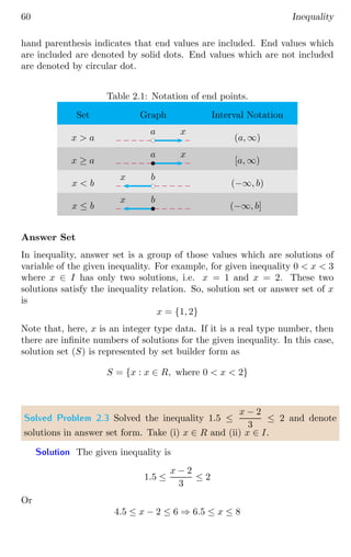 60 Inequality
hand parenthesis indicates that end values are included. End values which
are included are denoted by solid dots. End values which are not included
are denoted by circular dot.
Table 2.1: Notation of end points.
Set Graph Interval Notation
x  a (a, ∞)
x ≥ a [a, ∞)
x  b (−∞, b)
x ≤ b (−∞, b]
bc
x
a
b
x
a
bc
x b
b
x b
Answer Set
In inequality, answer set is a group of those values which are solutions of
variable of the given inequality. For example, for given inequality 0  x  3
where x ∈ I has only two solutions, i.e. x = 1 and x = 2. These two
solutions satisfy the inequality relation. So, solution set or answer set of x
is
x = {1, 2}
Note that, here, x is an integer type data. If it is a real type number, then
there are infinite numbers of solutions for the given inequality. In this case,
solution set (S) is represented by set builder form as
S = {x : x ∈ R, where 0  x  2}
Solved Problem 2.3 Solved the inequality 1.5 ≤
x − 2
3
≤ 2 and denote
solutions in answer set form. Take (i) x ∈ R and (ii) x ∈ I.
Solution The given inequality is
1.5 ≤
x − 2
3
≤ 2
Or
4.5 ≤ x − 2 ≤ 6 ⇒ 6.5 ≤ x ≤ 8
 