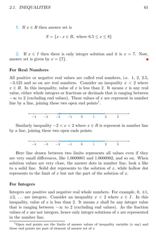 2.1. INEQUALITIES 61
1. If x ∈ R then answer set is
S = {x : x ∈ R, where 6.5 ≤ x ≤ 8}
2. If x ∈ I then there is only integer solution and it is x = 7. Now,
answer set is given by x = {7}.
For Real Numbers
All positive or negative real values are called real numbers, i.e. 1, 2, 2.5,
−3.125 and so on are real numbers. Consider an inequality x  2 where
x ∈ R. In this inequality, value of x is less than 2. It means x is any real
value, either whole integers or fractions or decimals that is ranging between
−∞ to 2 (excluding end values). These values of x are represent in number
line by a line, joining these two open end points1
.
−4 −3 −2 −1 0 1 2 3
bc
Similarly inequality −2  x  2 where x ∈ R is represent in number line
by a line, joining these two open ends points.
−4 −3 −2 −1 0 1 2 3
bc
bc
Here line drawn between two limits represents all values even if they
are very small differences, like 1.0000001 and 1.0000002, and so on. When
solution values are very close, the answer dots in number line, look a like
to a solid line. Solid dot represents to the solution of x, while hollow dot
represents to the limit of x but not the part of the solution of x.
For Integers
Integers are positive and negative real whole numbers. For example, 0, ±1,
±2, . . . are integers. Consider an inequality x  2 where x ∈ I. In this
inequality, value of x is less than 2. It means x shall be any integer value
that is ranging between −∞ to 2 (excluding end values). As the fraction
values of x are not integers, hence only integer solutions of x are represented
in the number line.
1
Open end points are the limits of answer values of inequality variable (x say) and
these end points are part of element of answer set of x
 