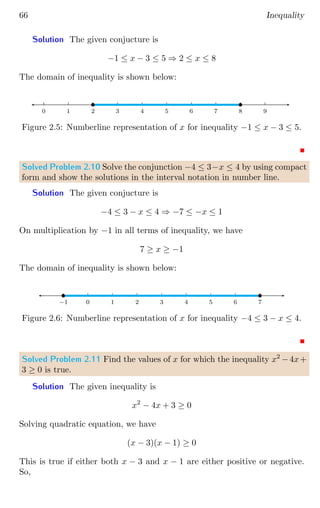 66 Inequality
Solution The given conjucture is
−1 ≤ x − 3 ≤ 5 ⇒ 2 ≤ x ≤ 8
The domain of inequality is shown below:
0 1 2 3 4 5 6 7 8 9
b b
Figure 2.5: Numberline representation of x for inequality −1 ≤ x − 3 ≤ 5.
Solved Problem 2.10 Solve the conjunction −4 ≤ 3−x ≤ 4 by using compact
form and show the solutions in the interval notation in number line.
Solution The given conjucture is
−4 ≤ 3 − x ≤ 4 ⇒ −7 ≤ −x ≤ 1
On multiplication by −1 in all terms of inequality, we have
7 ≥ x ≥ −1
The domain of inequality is shown below:
0 1 2 3 4 5 6 7
0
−1
b b
Figure 2.6: Numberline representation of x for inequality −4 ≤ 3 − x ≤ 4.
Solved Problem 2.11 Find the values of x for which the inequality x2
−4x+
3 ≥ 0 is true.
Solution The given inequality is
x2
− 4x + 3 ≥ 0
Solving quadratic equation, we have
(x − 3)(x − 1) ≥ 0
This is true if either both x − 3 and x − 1 are either positive or negative.
So,
 