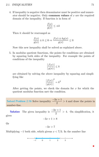 2.1. INEQUALITIES 71
4. If inequality is negative then denominator must be positive and numer-
ator should be negative. Only common values of x are the required
domain of the inequality. If function is in form of
f(x)
g(x)
≤ ±k
Then it should be rearranged as
f(x)
g(x)
± k ≤ 0 ⇒
f(x) ± kg(x)
g(x)
≤ 0
Now this new inequality shall be solved as explained above.
5. In modulus quotient functions, the points for conditions are obtained
by squaring both sides of the inequality. For example the points of
conditions of the inequality
 