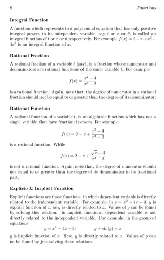 8 Functions
Integral Function
A function which represents to a polynomial equation that has only positive
integral powers to its independent variable, say t or x or θ, is called an
integral function of t or x or θ respectively. For example f(x) = 2−x+x2
−
4x3
is an integral function of x.
Rational Fraction
A rational fraction of a variable t (say), is a fraction whose numerator and
denominators are rational functions of the same variable t. For example
f(x) =
x2
− 4
x3 − 2
is a rational fraction. Again, note that, the degree of numerator in a rational
fraction should not be equal to or greater than the degree of its denominator.
Rational Function
A rational function of a variable t, is an algebraic function which has not a
single variable that have fractional powers. For example
f(x) = 2 − x +
x2
− 4
x3 − 2
is a rational function. While
f(x) = 2 − x +
√
x − 4
x3 − 2
is not a rational function. Again, note that, the degree of numerator should
not equal to or greater than the degree of its denominator in its fractional
part.
Explicie & Implicit Function
Explicit functions are those functions, in which dependent variable is directly
related to the independent variable. For example, in y = x2
− 4x − 3, y is
explicit function of x, as y is directly related to x. Values of y can be found
by solving this relation. In implicit functions, dependent variable is not
directly related to the independent variable. For example, in the group of
equations
y = x2
− 4x − 3; y + sin(y) = x
y is implicit function of x. Here, y is directly related to x. Values of y can
no be found by just solving these relations.
 