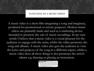 FUNCTION OF A MUSIC VIDEO 
A music video is a short film integrating a song and imaginary, 
produced for promotional or artistic purposes. Modern music 
videos are primarily made and used as a marketing device 
intended to promote the sale of music recordings. In my own 
words I believe that a music video is a visual pleasure for the 
audience to engage with the artist, whilst the video promotes the 
song and albums. A music video also gets the audience to view 
the lyrics and purpose of the song in a different aspect, whilst a 
music video does all these things it also promotes the artist’s 
talents e.g. dancing or playing an instrument. 
 