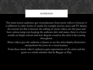 AUDIENCE 
The main reason audiences get visual pleasure from music videos is because it 
is different to other forms of media for example movies, news and TV drama, 
the reasons for this is because the editing of music videos are fast pace and 
have various jump cuts keeping the audience alert and aware, there is a focus 
usually on bright colours and non-diegetic sound as the artist is lip syncing 
throughout. 
Music videos give the audience a chance to see the artist display themselves 
and perform the lyrics in a visual manner. 
From these music video’s audiences gain expectations of the artist and the 
genre as a whole whether that be Reggae or Pop. 
 