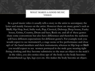WHAT MAKES A GOOD MUSIC 
VIDEO 
In a good music video it usually tells a story to the artist to accompany the 
lyrics and mainly focuses on the artist. However there are many genre’s such as 
R&B, Hip Hop, Soul, Indie rock, Pop, Classical, Dubstep, Deep house, Funky 
house, Grime, Country, Drum and bass, Rock etc. and all of these genres 
share some conventions but also have differences and therefore the audience 
will have different expectations for different genre’s. For example rock you 
would expect to see instrument’s, a stage scene or live performance and close 
up’s of the band members and their instruments, whereas in Hip hop or R&B 
you would expect to see women portrayed in the male gaze wearing tight 
fitting clothing and they become submissive to the man an object to the male’s 
in the video, you also notice close ups of the body so the body becomes 
dismembered e.g. lips, legs eyes etc. this makes the body become an object. 
 