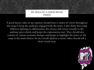 MY IDEA OF A GOOD MUSIC 
VIDEO 
A good music video in my opinion should have a variety of shots throughout 
the song to keep the audience engaged with the lyrics. I also think that using 
different lightings to differentiate the chorus and versus visually to the 
audience gives clarity and keeps the expectations met. They should also 
consist of various costume changes and props to highlight the lyrics of the 
song or the main chorus. In my overall opinion a music video should tell a 
short visual story. 
