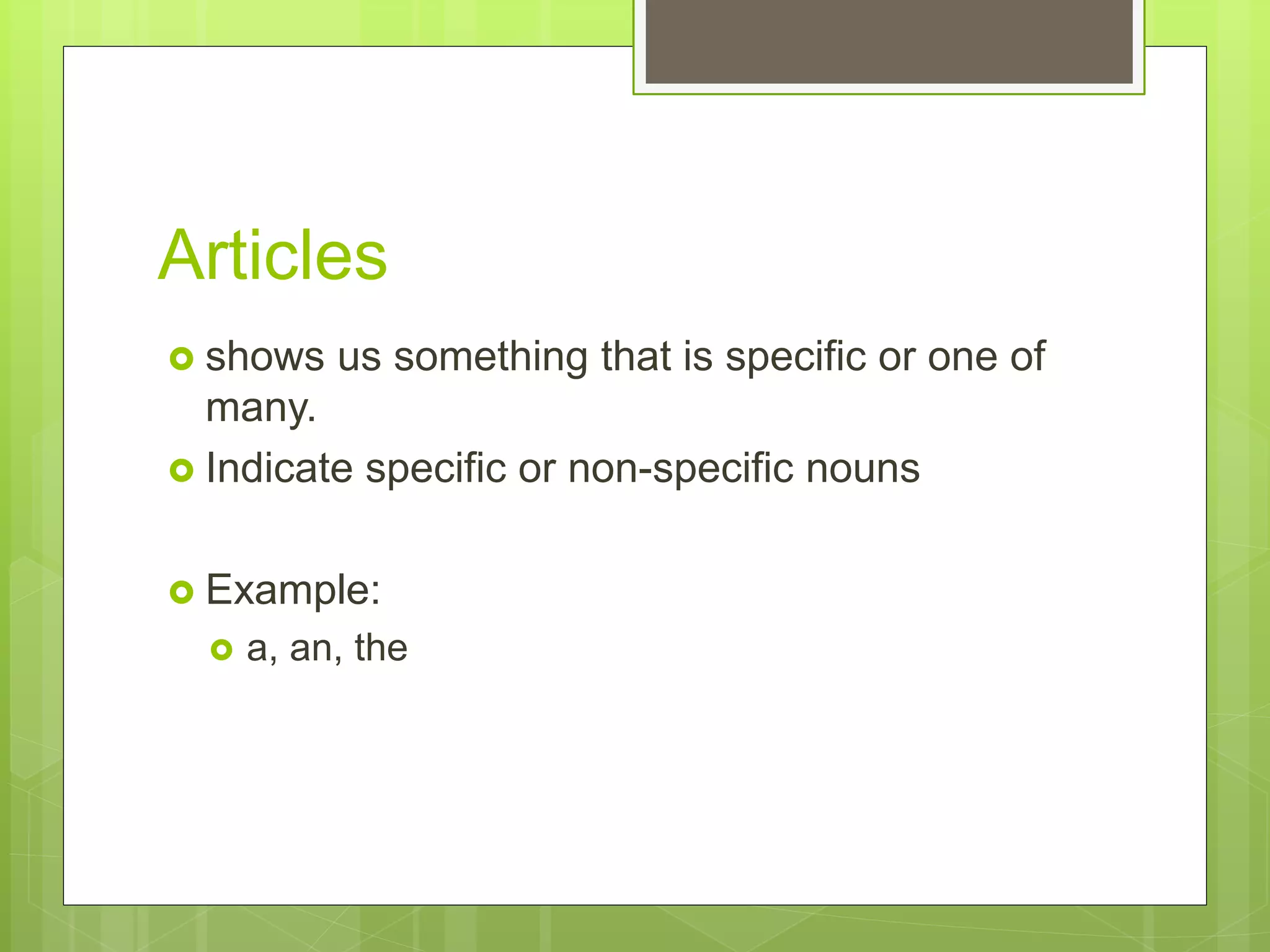 Articles
shows us something that is specific or one of
many.
Indicate specific or non-specific nouns
Example:
a, an, the
