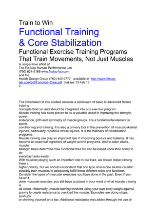Train to Win
Functional Training
& Core Stabilization
Functional Exercise Training Programs
That Train Movements, Not Just Muscles
A cooperative effort of
The Fit Stop Human Performance Lab
(760) 634-5169 www.fitstop-lab.com
and the
Health Design Group (760) 445-9777 available at http://www.fitstop-
lab.com/pdf/Function+Core.pdf diakses 13 Feb 13
2
IntroductionThe information in this booklet contains a continuum of basic to advanced fitness
training
concepts that can and should be integrated into any exercise program.
Muscle training has been proven to be a valuable asset in improving the strength,
power,
endurance, girth and symmetry of muscle groups. It is a fundamental element in
sports
conditioning and training. It is also a primary tool in the prevention of musculoskeletal
injuries, particularly repetitive stress injuries. It is the hallmark of rehabilitation
programs.
Muscle training can play an important role in improving posture and balance. It has
become an essential ingredient of weight control programs. And in older adults,
muscle
strength helps determine how functional their life can be based upon their ability to
do
everyday tasks easily.
With muscles playing such an important role in our lives, we should make training
them a
higher priority. But we should understand that one type of exercise routine couldn’t
possibly train muscles to adequately fulfill these different roles and functions.
Consider the types of muscular exercises you have done in the past. Even if you
haven’t
done muscular exercise, you still have a picture in your mind of what muscle training
is
all about. Historically, muscle training involved using your own body weight against
gravity to create resistance to overload the muscle. Examples are doing situps,
pushups
or chinning yourself on a bar. Additional resistance was added through the use of
 