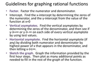 Guidelines for graphing rational functions
• Factor. Factor the numerator and denominator.
• Intercept. Find the x-intercept by determining the zeros of
the numerator, and the y-intercept from the value of the
function at x=0
• Vertical asymptotes. Find the vertical asymptotes by
determining the zeros of the denominator, and then see if
y→+∞ or y→-∞ on each side of every vertical asymptote
by using test values.
• Horizontal asymptote. Find the horizontal asymptote (if
any) by dividing both numerator and denominator by
highest power of x that appears in the denominator, and
then letting x→±∞.
• Sketch the graph. Graph the information provided by the
first hour steps. Then plot as many additional points as
needed to fill in the rest of the graph of the function.
 