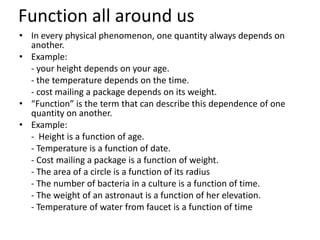 Function all around us
• In every physical phenomenon, one quantity always depends on
another.
• Example:
- your height depends on your age.
- the temperature depends on the time.
- cost mailing a package depends on its weight.
• “Function” is the term that can describe this dependence of one
quantity on another.
• Example:
- Height is a function of age.
- Temperature is a function of date.
- Cost mailing a package is a function of weight.
- The area of a circle is a function of its radius
- The number of bacteria in a culture is a function of time.
- The weight of an astronaut is a function of her elevation.
- Temperature of water from faucet is a function of time
 