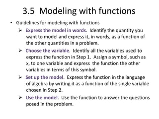 3.5 Modeling with functions
• Guidelines for modeling with functions
 Express the model in words. Identify the quantity you
want to model and express it, in words, as a function of
the other quantities in a problem.
 Choose the variable. Identify all the variables used to
express the function in Step 1. Assign a symbol, such as
x, to one variable and express the function the other
variables in terms of this symbol.
 Set up the model. Express the function in the language
of algebra by writing it as a function of the single variable
chosen in Step 2.
 Use the model. Use the function to answer the questions
posed in the problem.
 