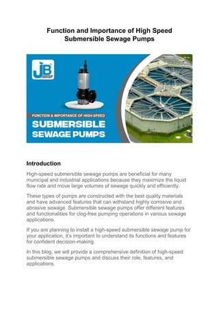 Function and Importance of High Speed
Submersible Sewage Pumps
Introduction
High-speed submersible sewage pumps are beneficial for many
municipal and industrial applications because they maximize the liquid
flow rate and move large volumes of sewage quickly and efficiently.
These types of pumps are constructed with the best quality materials
and have advanced features that can withstand highly corrosive and
abrasive sewage. Submersible sewage pumps offer different features
and functionalities for clog-free pumping operations in various sewage
applications.
If you are planning to install a high-speed submersible sewage pump for
your application, it’s important to understand its functions and features
for confident decision-making.
In this blog, we will provide a comprehensive definition of high-speed
submersible sewage pumps and discuss their role, features, and
applications.
 