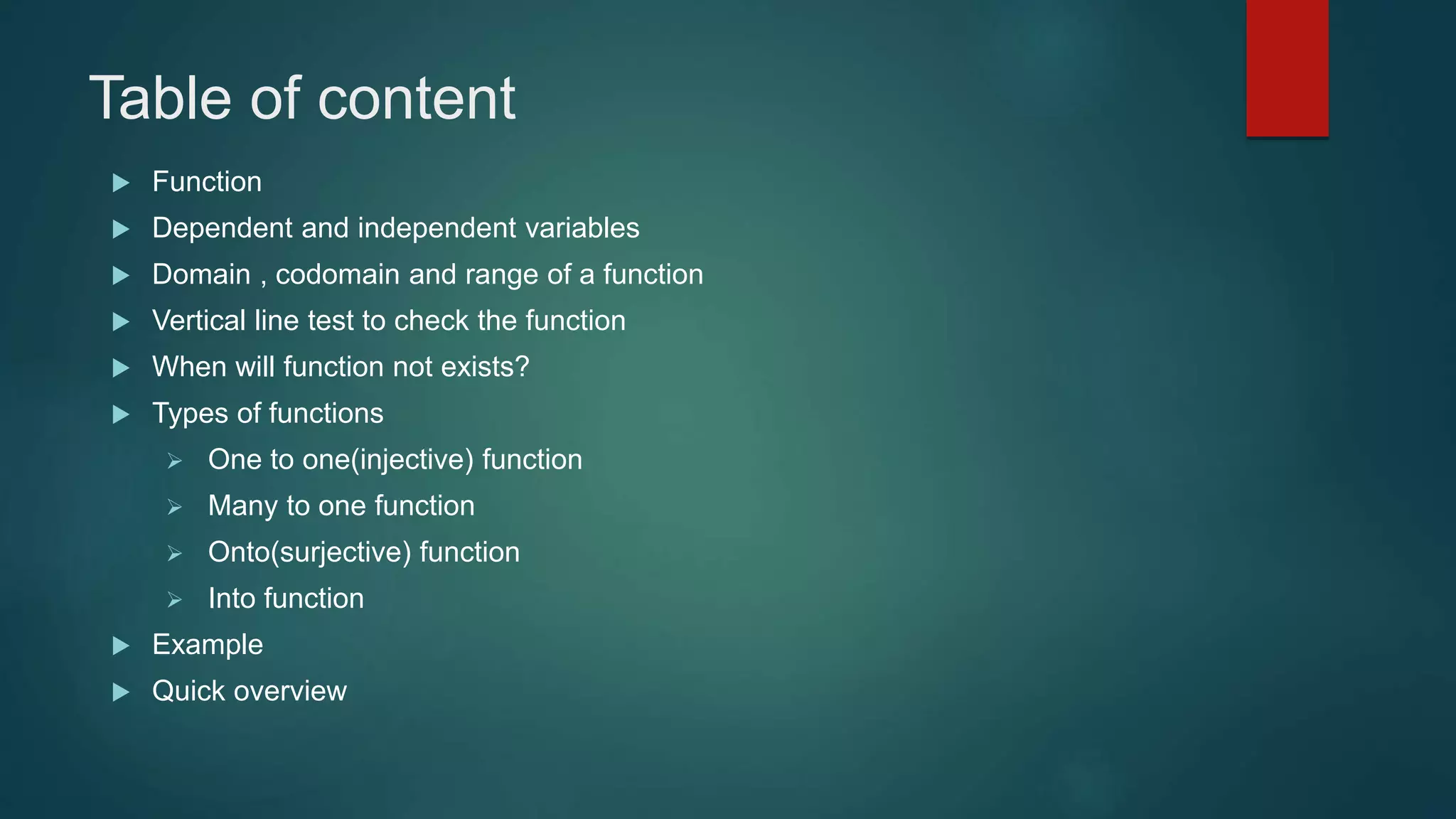 Table of content
 Function
 Dependent and independent variables
 Domain , codomain and range of a function
 Vertical line test to check the function
 When will function not exists?
 Types of functions
 One to one(injective) function
 Many to one function
 Onto(surjective) function
 Into function
 Example
 Quick overview
 