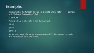 Example:
check whether the function f(x)= 2x+3, is one to one or not if Domain
= {1,2,1/2} and Codomain ={5,7,4}
SOLuTION:
Putting 1,2,1/2 in place of x in f(x)=2x+3, we get:
f(1)=5
f(2)=7
f(1/2)=4
As, for every value of x we get a unique value of f(x) thus, we can conclude
that our function f(x) is one to one.
 