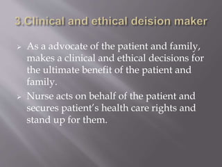  As a advocate of the patient and family,
makes a clinical and ethical decisions for
the ultimate benefit of the patient and
family.
 Nurse acts on behalf of the patient and
secures patient’s health care rights and
stand up for them.
 