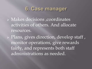  Makes decisions ,coordinates
activities of others. And allocate
resources.
 Plans, gives direction, develop staff ,
monitor operations, give rewards
fairly, and represents both staff
administrations as needed.
 