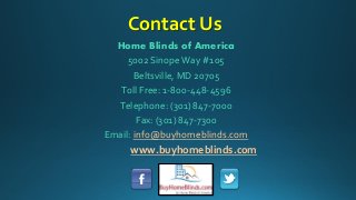 Contact Us
Home Blinds of America
5002 SinopeWay #105
Beltsville, MD 20705
Toll Free: 1-800-448-4596
Telephone: (301) 847-7000
Fax: (301) 847-7300
Email: info@buyhomeblinds.com
www.buyhomeblinds.com
 