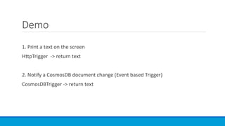 Demo
1. Print a text on the screen
HttpTrigger -> return text
2. Notify a CosmosDB document change (Event based Trigger)
CosmosDBTrigger -> return text
 