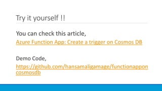 Try it yourself !!
You can check this article,
Azure Function App: Create a trigger on Cosmos DB
Demo Code,
https://github.com/hansamaligamage/functionappon
cosmosdb
 