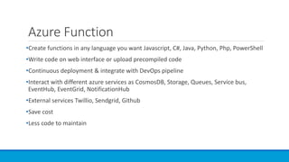 Azure Function
•Create functions in any language you want Javascript, C#, Java, Python, Php, PowerShell
•Write code on web interface or upload precompiled code
•Continuous deployment & integrate with DevOps pipeline
•Interact with different azure services as CosmosDB, Storage, Queues, Service bus,
EventHub, EventGrid, NotificationHub
•External services Twillio, Sendgrid, Github
•Save cost
•Less code to maintain
 