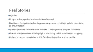 Real Stories
•FujiFilm
•Firstgas – Gas pipeline business in New Zealand
•Navitime – Navigation technology company creates chatbots to help tourists to
go around japan
•Quest – provides software tools to make IT management simpler, California
•Plexure – Help retailers to bring digital marketing to brick and motor shopping
•CarMax – Largest car retailer in US, Car shopping online and on mobile
 