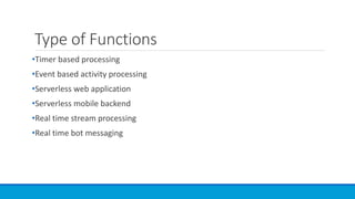 Type of Functions
•Timer based processing
•Event based activity processing
•Serverless web application
•Serverless mobile backend
•Real time stream processing
•Real time bot messaging
 