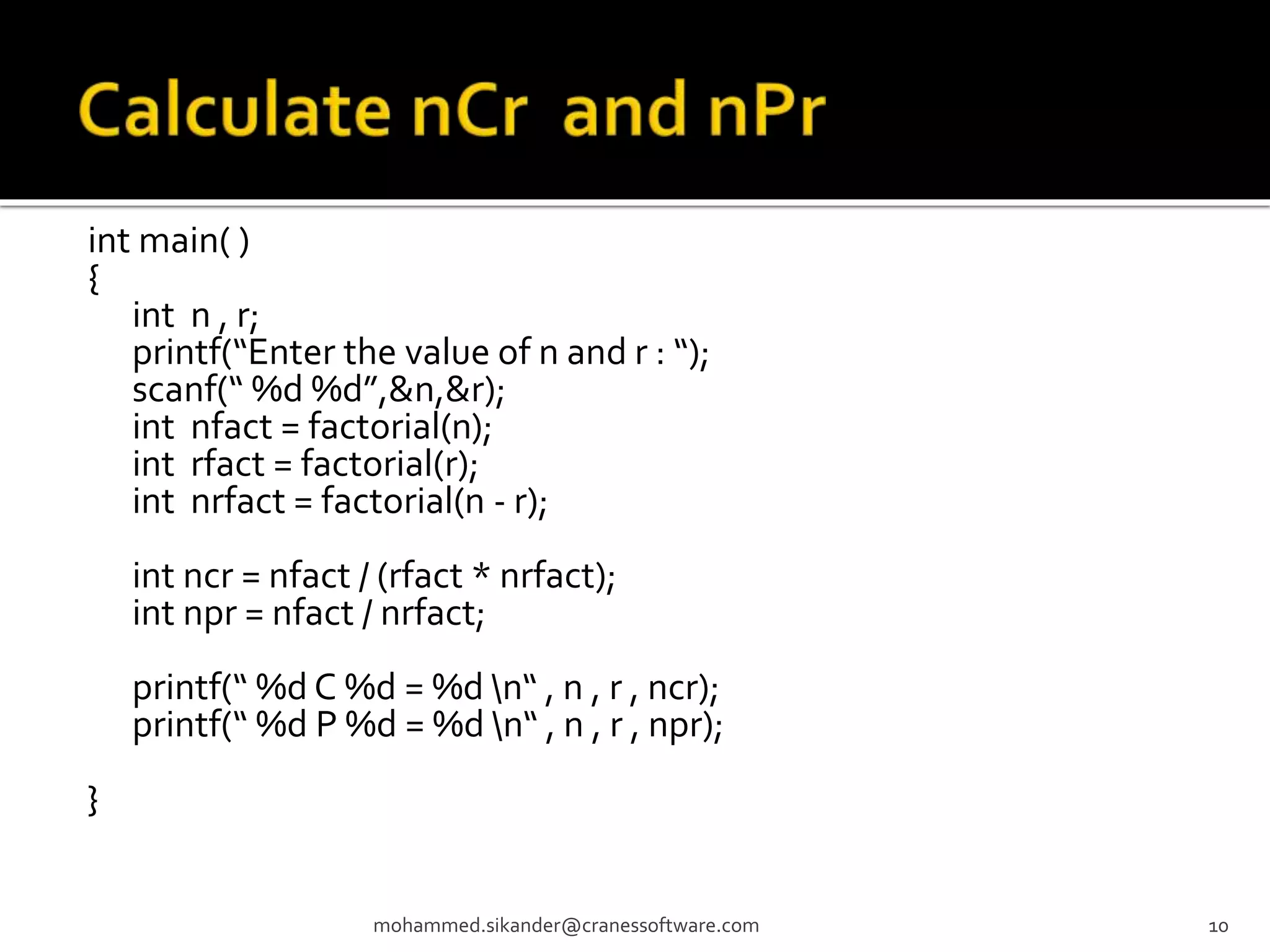 int main( ) { int n , r; printf(“Enter the value of n and r : “); scanf(“ %d %d”,&n,&r); int nfact = factorial(n); int rfact = factorial(r); int nrfact = factorial(n - r); int ncr = nfact / (rfact * nrfact); int npr = nfact / nrfact; printf(“ %d C %d = %d n“ , n , r , ncr); printf(“ %d P %d = %d n“ , n , r , npr); } mohammed.sikander@cranessoftware.com 10 