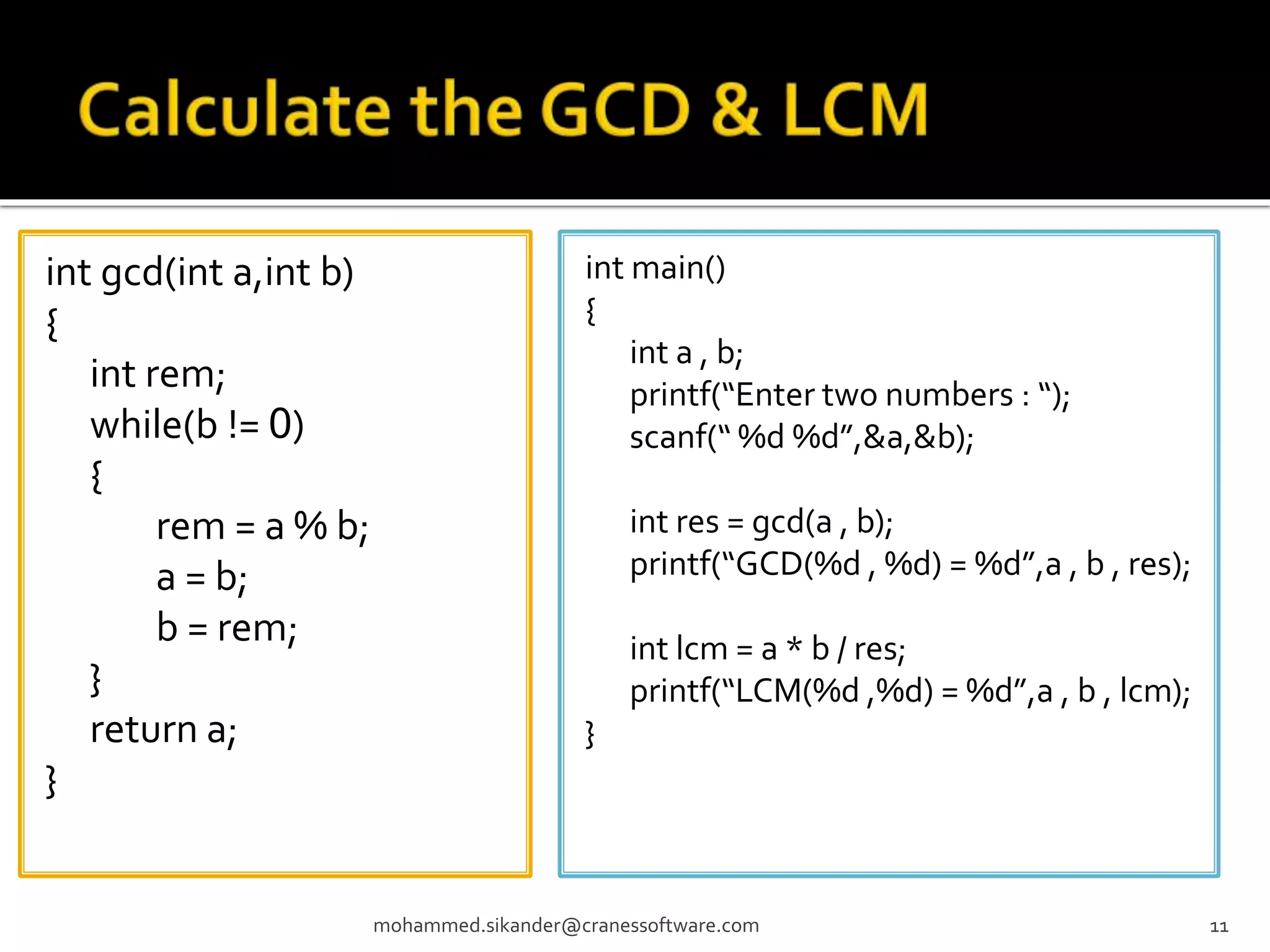 int gcd(int a,int b) { int rem; while(b != 0) { rem = a % b; a = b; b = rem; } return a; } mohammed.sikander@cranessoftware.com 11 int main() { int a , b; printf(“Enter two numbers : “); scanf(“ %d %d”,&a,&b); int res = gcd(a , b); printf(“GCD(%d , %d) = %d”,a , b , res); int lcm = a * b / res; printf(“LCM(%d ,%d) = %d”,a , b , lcm); } 