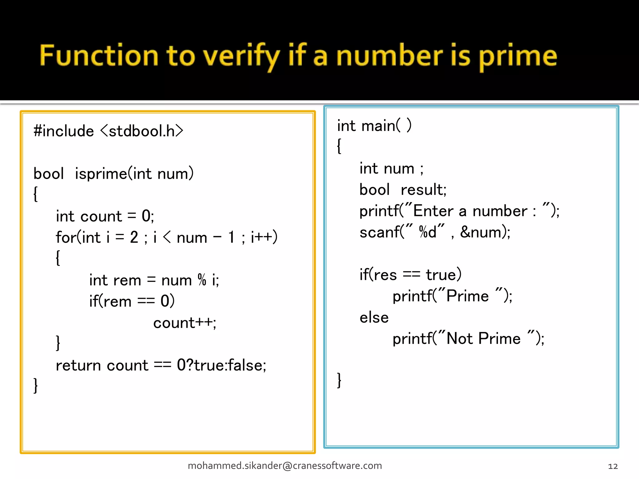#include <stdbool.h> bool isprime(int num) { int count = 0; for(int i = 2 ; i < num - 1 ; i++) { int rem = num % i; if(rem == 0) count++; } return count == 0?true:false; } mohammed.sikander@cranessoftware.com 12 int main( ) { int num ; bool result; printf("Enter a number : "); scanf(" %d" , &num); if(res == true) printf("Prime "); else printf("Not Prime "); } 