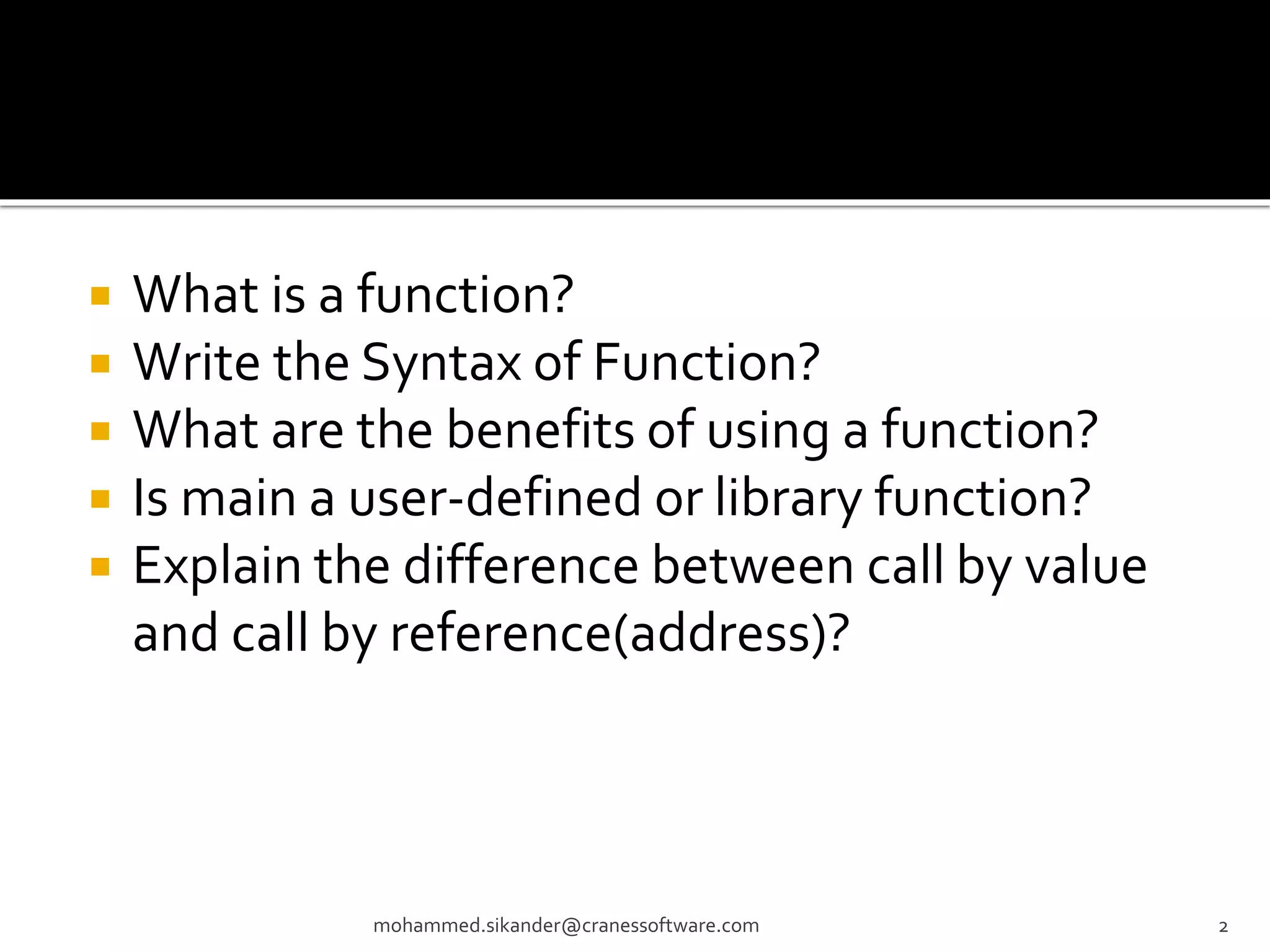  What is a function?  Write the Syntax of Function?  What are the benefits of using a function?  Is main a user-defined or library function?  Explain the difference between call by value and call by reference(address)? mohammed.sikander@cranessoftware.com 2 