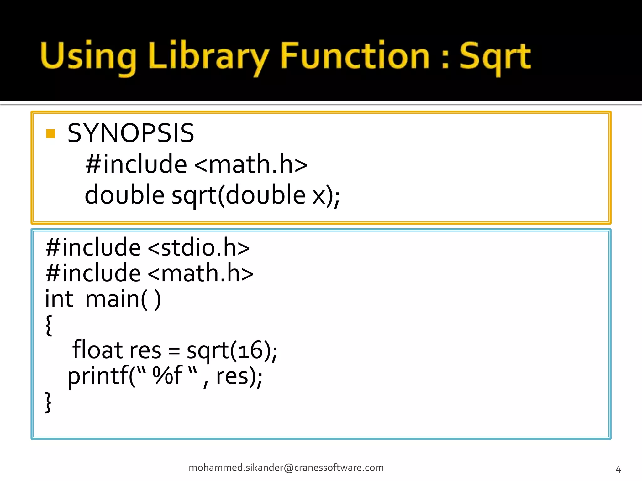  SYNOPSIS #include <math.h> double sqrt(double x); mohammed.sikander@cranessoftware.com 4 #include <stdio.h> #include <math.h> int main( ) { float res = sqrt(16); printf(“ %f “ , res); } 