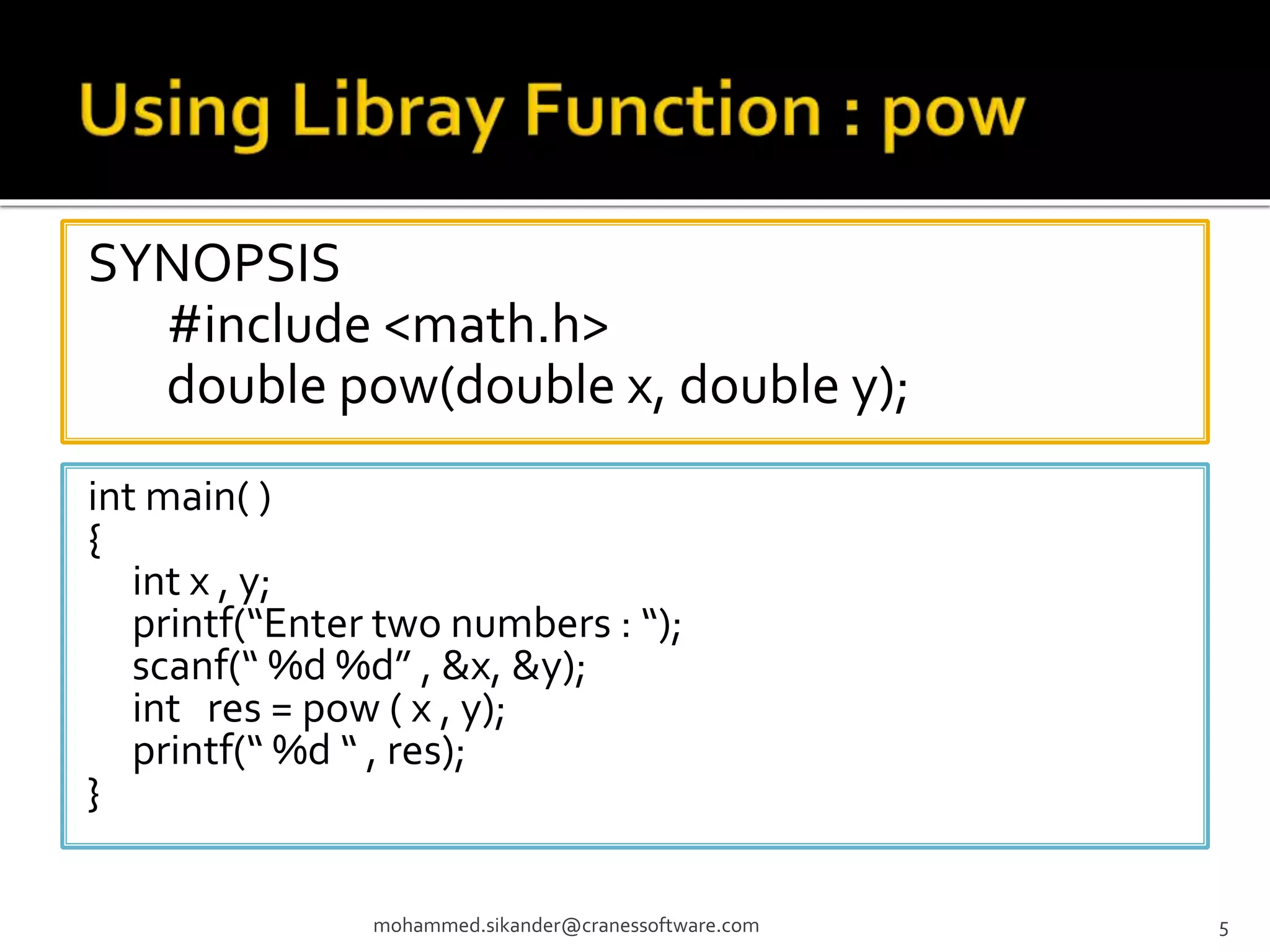SYNOPSIS #include <math.h> double pow(double x, double y); mohammed.sikander@cranessoftware.com 5 int main( ) { int x , y; printf(“Enter two numbers : “); scanf(“ %d %d” , &x, &y); int res = pow ( x , y); printf(“ %d “ , res); } 
