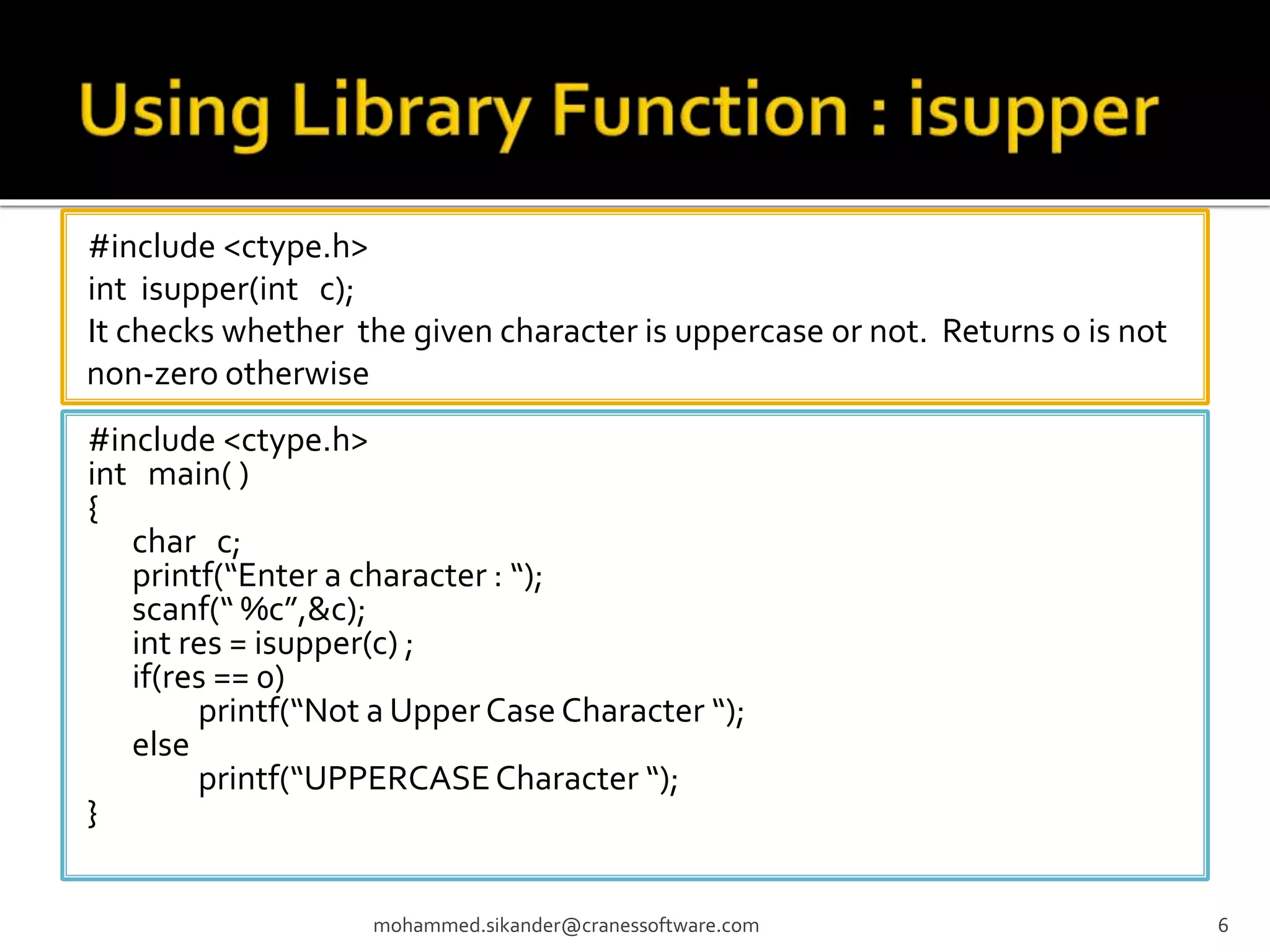#include <ctype.h> int isupper(int c); It checks whether the given character is uppercase or not. Returns o is not non-zero otherwise mohammed.sikander@cranessoftware.com 6 #include <ctype.h> int main( ) { char c; printf(“Enter a character : “); scanf(“ %c”,&c); int res = isupper(c) ; if(res == 0) printf(“Not a Upper Case Character “); else printf(“UPPERCASECharacter “); } 