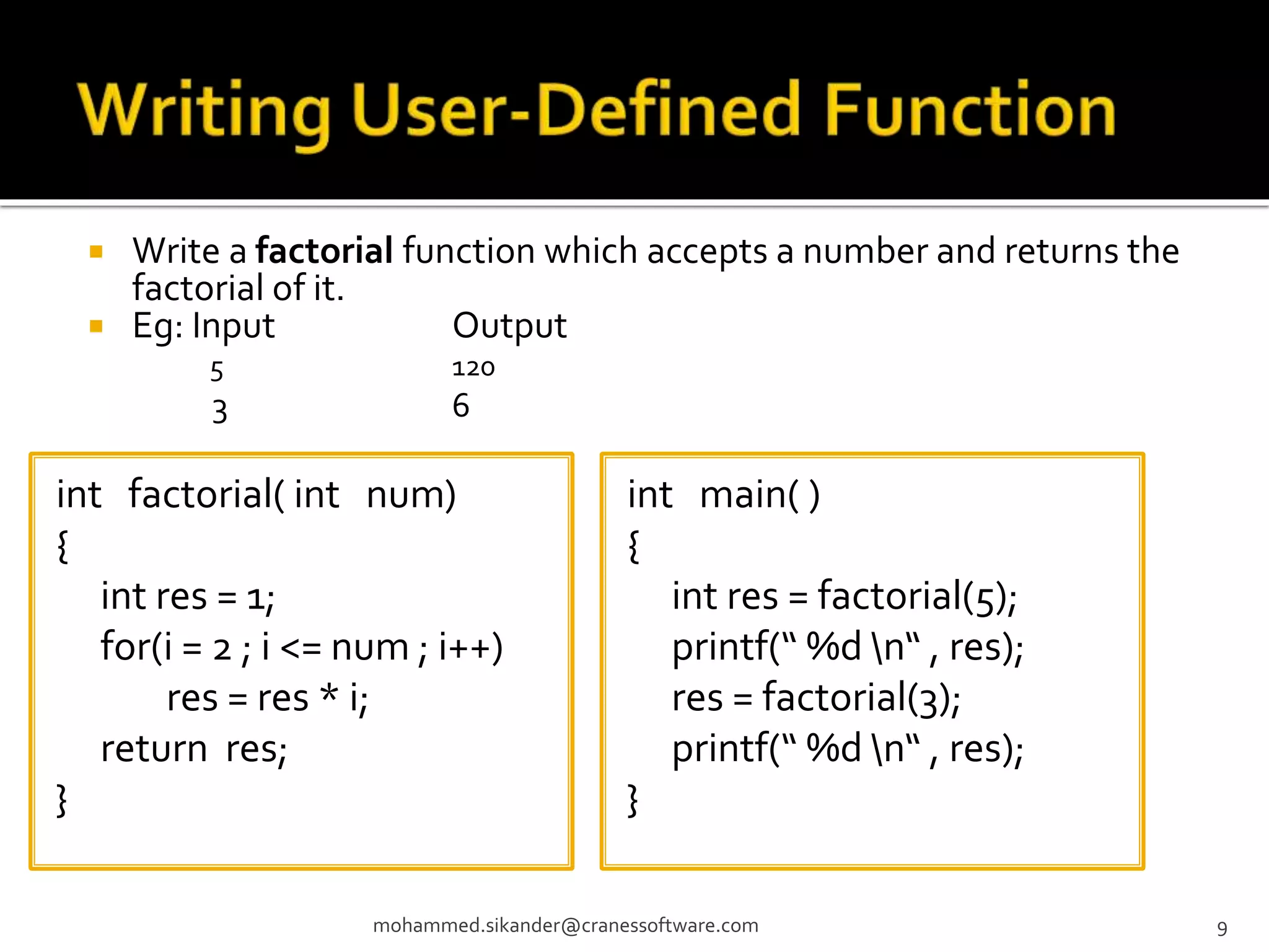  Write a factorial function which accepts a number and returns the factorial of it.  Eg: Input Output 5 120 3 6 mohammed.sikander@cranessoftware.com 9 int factorial( int num) { int res = 1; for(i = 2 ; i <= num ; i++) res = res * i; return res; } int main( ) { int res = factorial(5); printf(“ %d n“ , res); res = factorial(3); printf(“ %d n“ , res); } 