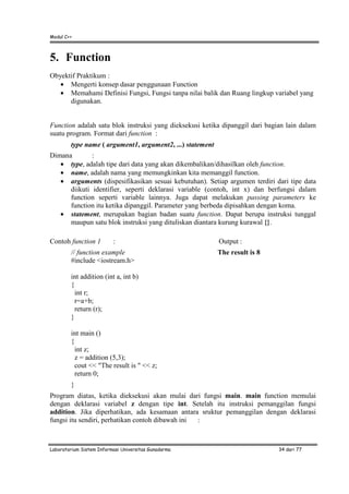 Modul C++
Laboratorium Sistem Informasi Universitas Gunadarma 34 dari 77
5. Function
Obyektif Praktikum :
• Mengerti konsep dasar penggunaan Function
• Memahami Definisi Fungsi, Fungsi tanpa nilai balik dan Ruang lingkup variabel yang
digunakan.
Function adalah satu blok instruksi yang dieksekusi ketika dipanggil dari bagian lain dalam
suatu program. Format dari function :
type name ( argument1, argument2, ...) statement
Dimana :
• type, adalah tipe dari data yang akan dikembalikan/dihasilkan oleh function.
• name, adalah nama yang memungkinkan kita memanggil function.
• arguments (dispesifikasikan sesuai kebutuhan). Setiap argumen terdiri dari tipe data
diikuti identifier, seperti deklarasi variable (contoh, int x) dan berfungsi dalam
function seperti variable lainnya. Juga dapat melakukan passing parameters ke
function itu ketika dipanggil. Parameter yang berbeda dipisahkan dengan koma.
• statement, merupakan bagian badan suatu function. Dapat berupa instruksi tunggal
maupun satu blok instruksi yang dituliskan diantara kurung kurawal {}.
Contoh function 1 : Output :
// function example The result is 8
#include <iostream.h>
int addition (int a, int b)
{
int r;
r=a+b;
return (r);
}
int main ()
{
int z;
z = addition (5,3);
cout << "The result is " << z;
return 0;
}
Program diatas, ketika dieksekusi akan mulai dari fungsi main. main function memulai
dengan deklarasi variabel z dengan tipe int. Setelah itu instruksi pemanggilan fungsi
addition. Jika diperhatikan, ada kesamaan antara sruktur pemanggilan dengan deklarasi
fungsi itu sendiri, perhatikan contoh dibawah ini :
 