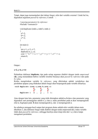 Modul C++
Laboratorium Sistem Informasi Universitas Gunadarma 38 dari 77
Tetapi, dapat juga memanipulasi dari dalam fungsi, nilai dari variable external. Untuk hal itu,
digunakan argument passed by reference, Contoh :
// passing parameters by reference
#include <iostream.h>
void duplicate (int& a, int& b, int& c)
{
a*=2;
b*=2;
c*=2;
}
int main ()
{
int x=1, y=3, z=7;
duplicate (x, y, z);
cout << "x=" << x << ", y=" << y << ", z=" << z;
return 0;
}
Output :
x=2, y=6, z=14
Perhatikan deklarasi duplicate, tipe pada setiap argumen diakhiri dengan tanda ampersand
(&), yang menandakan bahwa variable tersebut biasanya akan passed by reference dari pada
by value.
Ketika mengirimkan variable by reference, yang dikirimkan adalah variabelnya dan
perubahan apapun yang dilakukan dalam fungsi akan berpengaruh pada variable diluarnya.
Atau dengan kata lain, parameter yang telah ditetapkan adalah a, b dan c dan parameter yang
digunakan saat pemanggilan adalah x, y dan z, maka perubahan pada a akan mempengaruhi
nilai x, begitupun pada b akan mempengaruhi y, dan c mempengaruhi z.
Itu sebabnya mengapa hasil output dari program diatas adalah nilai variable dalam main
dikalikan 2. jika deklarasi fungsi tidak diakhiri dengan tanda ampersand (&), maka variable
tidak akan passed by reference, sehingga hasilnya akan tetap nilai dari x, y dan z tanpa
mengalami perubahan.
 