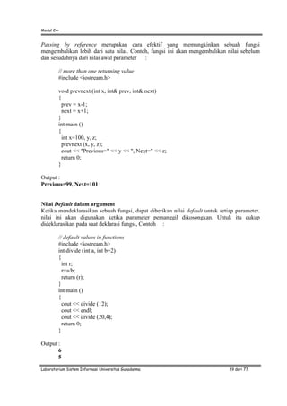 Modul C++
Laboratorium Sistem Informasi Universitas Gunadarma 39 dari 77
Passing by reference merupakan cara efektif yang memungkinkan sebuah fungsi
mengembalikan lebih dari satu nilai. Contoh, fungsi ini akan mengembalikan nilai sebelum
dan sesudahnya dari nilai awal parameter :
// more than one returning value
#include <iostream.h>
void prevnext (int x, int& prev, int& next)
{
prev = x-1;
next = x+1;
}
int main ()
{
int x=100, y, z;
prevnext (x, y, z);
cout << "Previous=" << y << ", Next=" << z;
return 0;
}
Output :
Previous=99, Next=101
Nilai Default dalam argument
Ketika mendeklarasikan sebuah fungsi, dapat diberikan nilai default untuk setiap parameter.
nilai ini akan digunakan ketika parameter pemanggil dikosongkan. Untuk itu cukup
dideklarasikan pada saat deklarasi fungsi, Contoh :
// default values in functions
#include <iostream.h>
int divide (int a, int b=2)
{
int r;
r=a/b;
return (r);
}
int main ()
{
cout << divide (12);
cout << endl;
cout << divide (20,4);
return 0;
}
Output :
6
5
 