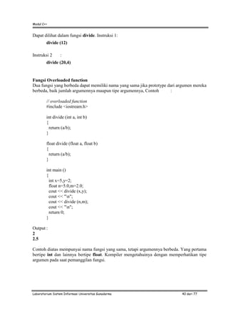 Modul C++
Laboratorium Sistem Informasi Universitas Gunadarma 40 dari 77
Dapat dilihat dalam fungsi divide. Instruksi 1:
divide (12)
Instruksi 2 :
divide (20,4)
Fungsi Overloaded function
Dua fungsi yang berbeda dapat memiliki nama yang sama jika prototype dari argumen mereka
berbeda, baik jumlah argumennya maupun tipe argumennya, Contoh :
// overloaded function
#include <iostream.h>
int divide (int a, int b)
{
return (a/b);
}
float divide (float a, float b)
{
return (a/b);
}
int main ()
{
int x=5,y=2;
float n=5.0,m=2.0;
cout << divide (x,y);
cout << "n";
cout << divide (n,m);
cout << "n";
return 0;
}
Output :
2
2.5
Contoh diatas mempunyai nama fungsi yang sama, tetapi argumennya berbeda. Yang pertama
bertipe int dan lainnya bertipe float. Kompiler mengetahuinya dengan memperhatikan tipe
argumen pada saat pemanggilan fungsi.
 