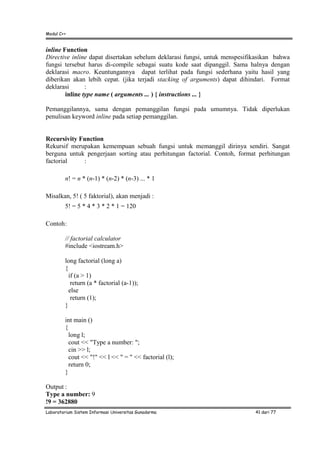 Modul C++
Laboratorium Sistem Informasi Universitas Gunadarma 41 dari 77
inline Function
Directive inline dapat disertakan sebelum deklarasi fungsi, untuk menspesifikasikan bahwa
fungsi tersebut harus di-compile sebagai suatu kode saat dipanggil. Sama halnya dengan
deklarasi macro. Keuntungannya dapat terlihat pada fungsi sederhana yaitu hasil yang
diberikan akan lebih cepat. (jika terjadi stacking of arguments) dapat dihindari. Format
deklarasi :
inline type name ( arguments ... ) { instructions ... }
Pemanggilannya, sama dengan pemanggilan fungsi pada umumnya. Tidak diperlukan
penulisan keyword inline pada setiap pemanggilan.
Recursivity Function
Rekursif merupakan kemempuan sebuah fungsi untuk memanggil dirinya sendiri. Sangat
berguna untuk pengerjaan sorting atau perhitungan factorial. Contoh, format perhitungan
factorial :
n! = n * (n-1) * (n-2) * (n-3) ... * 1
Misalkan, 5! ( 5 faktorial), akan menjadi :
5! = 5 * 4 * 3 * 2 * 1 = 120
Contoh:
// factorial calculator
#include <iostream.h>
long factorial (long a)
{
if (a > 1)
return (a * factorial (a-1));
else
return (1);
}
int main ()
{
long l;
cout << "Type a number: ";
cin >> l;
cout << "!" << l << " = " << factorial (l);
return 0;
}
Output :
Type a number: 9
!9 = 362880
 