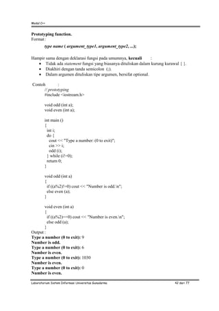 Modul C++
Laboratorium Sistem Informasi Universitas Gunadarma 42 dari 77
Prototyping function.
Format:
type name ( argument_type1, argument_type2, ...);
Hampir sama dengan deklarasi fungsi pada umumnya, kecuali :
• Tidak ada statement fungsi yang biasanya dituliskan dalam kurung kurawal { }.
• Diakhiri dengan tanda semicolon (;).
• Dalam argumen dituliskan tipe argumen, bersifat optional.
Contoh :
// prototyping
#include <iostream.h>
void odd (int a);
void even (int a);
int main ()
{
int i;
do {
cout << "Type a number: (0 to exit)";
cin >> i;
odd (i);
} while (i!=0);
return 0;
}
void odd (int a)
{
if ((a%2)!=0) cout << "Number is odd.n";
else even (a);
}
void even (int a)
{
if ((a%2)==0) cout << "Number is even.n";
else odd (a);
}
Output :
Type a number (0 to exit): 9
Number is odd.
Type a number (0 to exit): 6
Number is even.
Type a number (0 to exit): 1030
Number is even.
Type a number (0 to exit): 0
Number is even.
 