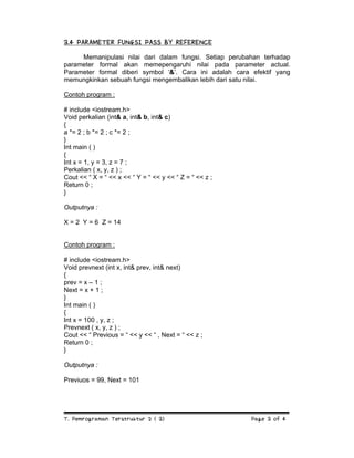 3.4 PARAMETER FUNGSI PASS BY REFERENCE
Memanipulasi nilai dari dalam fungsi. Setiap perubahan terhadap
parameter formal akan memepengaruhi nilai pada parameter actual.
Parameter formal diberi symbol ‘&’. Cara ini adalah cara efektif yang
memungkinkan sebuah fungsi mengembalikan lebih dari satu nilai.
Contoh program :
# include <iostream.h>
Void perkalian (int& a, int& b, int& c)
{
a *= 2 ; b *= 2 ; c *= 2 ;
}
Int main ( )
{
Int x = 1, y = 3, z = 7 ;
Perkalian ( x, y, z ) ;
Cout << “ X = “ << x << “ Y = “ << y << “ Z = “ << z ;
Return 0 ;
}
Outputnya :
X = 2 Y = 6 Z = 14

Contoh program :
# include <iostream.h>
Void prevnext (int x, int& prev, int& next)
{
prev = x – 1 ;
Next = x + 1 ;
}
Int main ( )
{
Int x = 100 , y, z ;
Prevnext ( x, y, z ) ;
Cout << “ Previous = “ << y << “ , Next = “ << z ;
Return 0 ;
}
Outputnya :
Previuos = 99, Next = 101

T. Pemrograman Terstruktur 2 ( 3)

Page 3 of 4

 