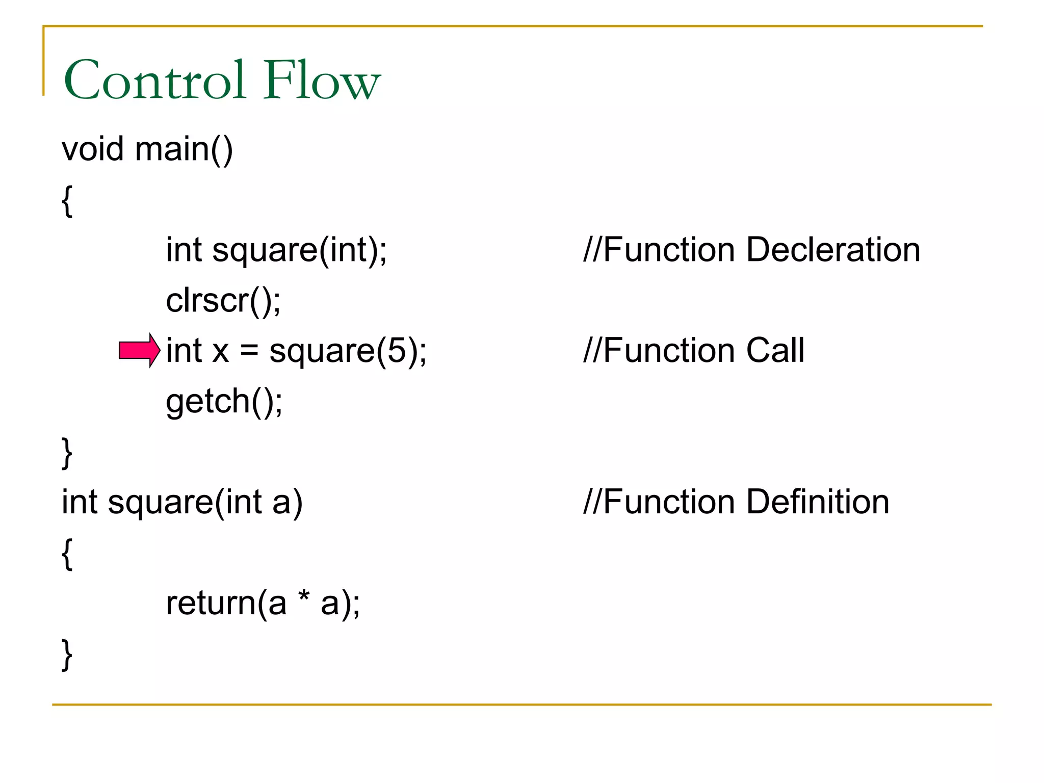 Control Flow void main() { int square(int); //Function Decleration clrscr(); int x = square(5); //Function Call getch(); } int square(int a) //Function Definition { return(a * a); }
