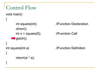 Control Flow void main() { int square(int); //Function Decleration clrscr(); int x = square(5); //Function Call getch(); } int square(int a) //Function Definition { return(a * a); }