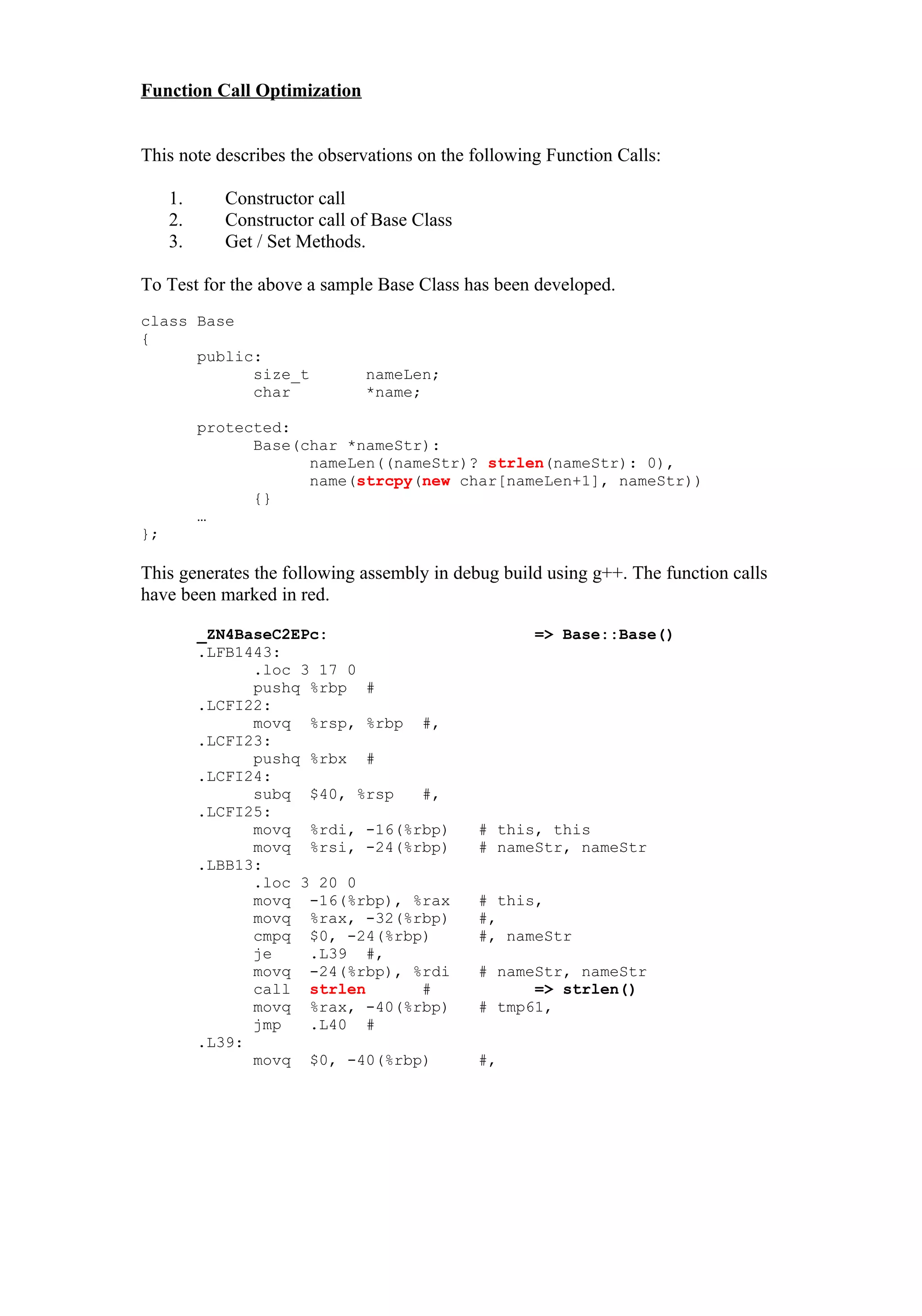 Function Call Optimization


This note describes the observations on the following Function Calls:

     1.     Constructor call
     2.     Constructor call of Base Class
     3.     Get / Set Methods.

To Test for the above a sample Base Class has been developed.
class Base
{
      public:
            size_t            nameLen;
            char              *name;

          protected:
                Base(char *nameStr):
                      nameLen((nameStr)? strlen(nameStr): 0),
                      name(strcpy(new char[nameLen+1], nameStr))
                {}
          …
};

This generates the following assembly in debug build using g++. The function calls
have been marked in red.

          _ZN4BaseC2EPc:                            => Base::Base()
          .LFB1443:
                .loc 3 17 0
                pushq %rbp #
          .LCFI22:
                movq %rsp, %rbp #,
          .LCFI23:
                pushq %rbx #
          .LCFI24:
                subq $40, %rsp   #,
          .LCFI25:
                movq %rdi, -16(%rbp)         # this, this
                movq %rsi, -24(%rbp)         # nameStr, nameStr
          .LBB13:
                .loc 3 20 0
                movq -16(%rbp), %rax         # this,
                movq %rax, -32(%rbp)         #,
                cmpq $0, -24(%rbp)           #, nameStr
                je    .L39 #,
                movq -24(%rbp), %rdi         # nameStr, nameStr
                call strlen      #                 => strlen()
                movq %rax, -40(%rbp)         # tmp61,
                jmp   .L40 #
          .L39:
                movq $0, -40(%rbp)           #,
 