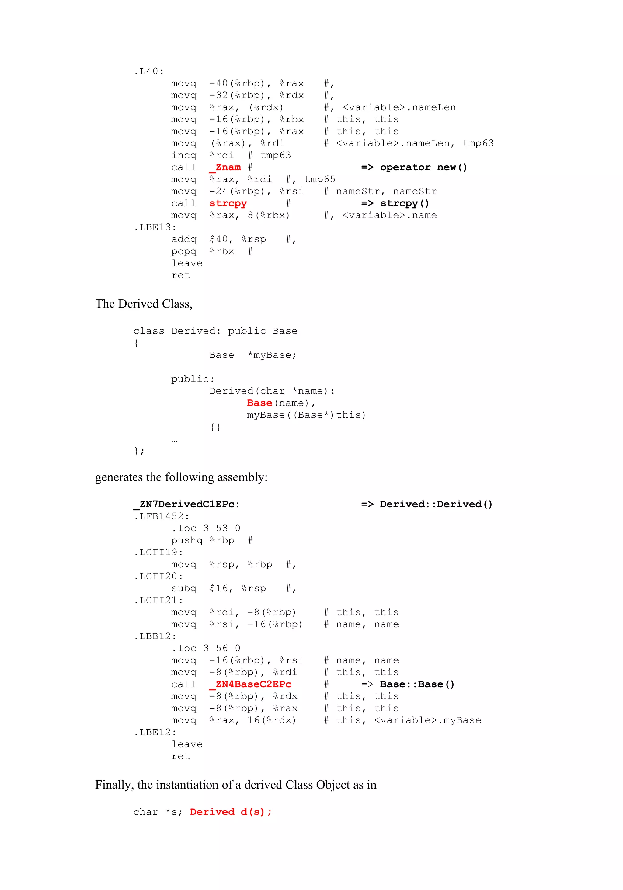 .L40:
             movq      -40(%rbp), %rax  #,
             movq      -32(%rbp), %rdx  #,
             movq      %rax, (%rdx)     #, <variable>.nameLen
             movq      -16(%rbp), %rbx  # this, this
             movq      -16(%rbp), %rax  # this, this
             movq      (%rax), %rdi     # <variable>.nameLen, tmp63
             incq      %rdi # tmp63
             call      _Znam #                => operator new()
             movq      %rax, %rdi #, tmp65
             movq      -24(%rbp), %rsi  # nameStr, nameStr
             call      strcpy       #         => strcpy()
             movq      %rax, 8(%rbx)    #, <variable>.name
       .LBE13:
             addq      $40, %rsp       #,
             popq      %rbx #
             leave
             ret

The Derived Class,

       class Derived: public Base
       {
                   Base *myBase;

               public:
                     Derived(char *name):
                           Base(name),
                           myBase((Base*)this)
                     {}
               …
       };

generates the following assembly:

       _ZN7DerivedC1EPc:                              => Derived::Derived()
       .LFB1452:
             .loc 3 53 0
             pushq %rbp #
       .LCFI19:
             movq %rsp, %rbp #,
       .LCFI20:
             subq $16, %rsp   #,
       .LCFI21:
             movq %rdi, -8(%rbp)              # this, this
             movq %rsi, -16(%rbp)             # name, name
       .LBB12:
             .loc 3 56 0
             movq -16(%rbp), %rsi             #   name, name
             movq -8(%rbp), %rdi              #   this, this
             call _ZN4BaseC2EPc               #       => Base::Base()
             movq -8(%rbp), %rdx              #   this, this
             movq -8(%rbp), %rax              #   this, this
             movq %rax, 16(%rdx)              #   this, <variable>.myBase
       .LBE12:
             leave
             ret

Finally, the instantiation of a derived Class Object as in

       char *s; Derived d(s);
 