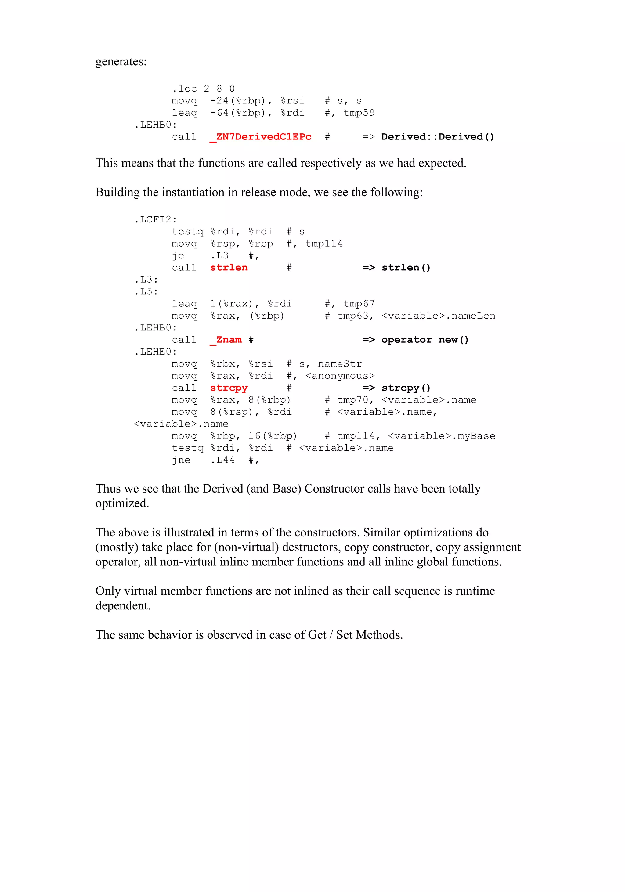 generates:

             .loc 2 8 0
             movq -24(%rbp), %rsi            # s, s
             leaq -64(%rbp), %rdi            #, tmp59
       .LEHB0:
             call _ZN7DerivedC1EPc           #      => Derived::Derived()

This means that the functions are called respectively as we had expected.

Building the instantiation in release mode, we see the following:

       .LCFI2:
             testq %rdi, %rdi # s
             movq %rsp, %rbp #, tmp114
             je    .L3   #,
             call strlen       #          => strlen()
       .L3:
       .L5:
             leaq 1(%rax), %rdi     #, tmp67
             movq %rax, (%rbp)      # tmp63, <variable>.nameLen
       .LEHB0:
             call _Znam #                 => operator new()
       .LEHE0:
             movq %rbx, %rsi # s, nameStr
             movq %rax, %rdi #, <anonymous>
             call strcpy       #          => strcpy()
             movq %rax, 8(%rbp)     # tmp70, <variable>.name
             movq 8(%rsp), %rdi     # <variable>.name,
       <variable>.name
             movq %rbp, 16(%rbp)    # tmp114, <variable>.myBase
             testq %rdi, %rdi # <variable>.name
             jne   .L44 #,

Thus we see that the Derived (and Base) Constructor calls have been totally
optimized.

The above is illustrated in terms of the constructors. Similar optimizations do
(mostly) take place for (non-virtual) destructors, copy constructor, copy assignment
operator, all non-virtual inline member functions and all inline global functions.

Only virtual member functions are not inlined as their call sequence is runtime
dependent.

The same behavior is observed in case of Get / Set Methods.
 